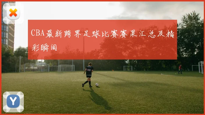 CBA最新跨界足球比赛赛果汇总及精彩瞬间