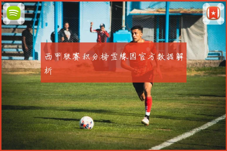 西甲联赛积分榜雪缘园官方数据解析