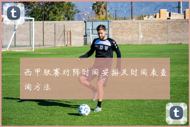 西甲联赛对阵时间安排及时间表查询方法