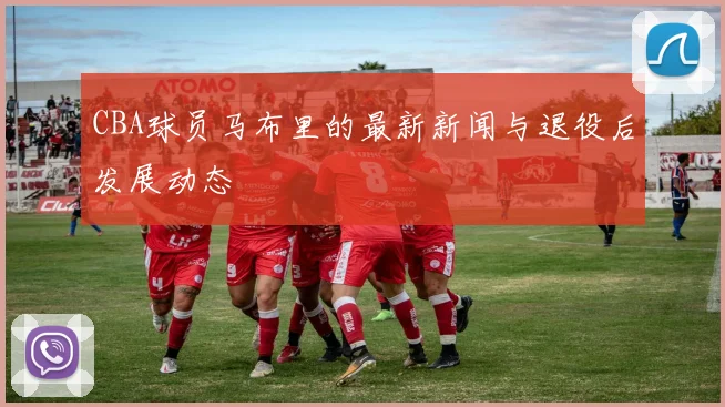 CBA球员马布里的最新新闻与退役后发展动态